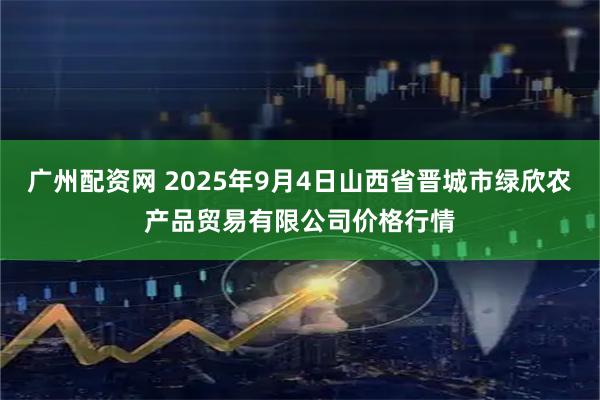 广州配资网 2025年9月4日山西省晋城市绿欣农产品贸易有限公司价格行情