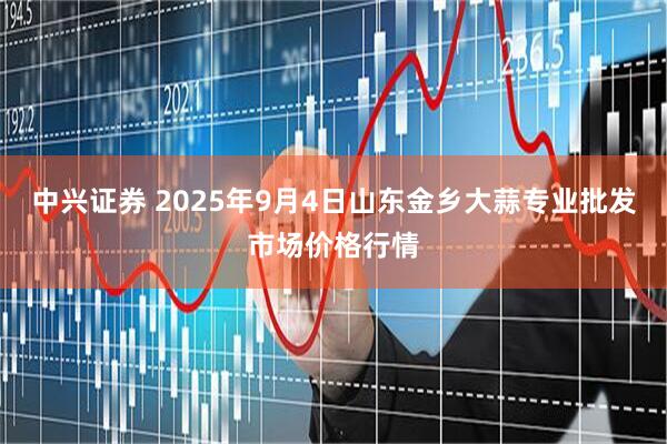中兴证券 2025年9月4日山东金乡大蒜专业批发市场价格行情