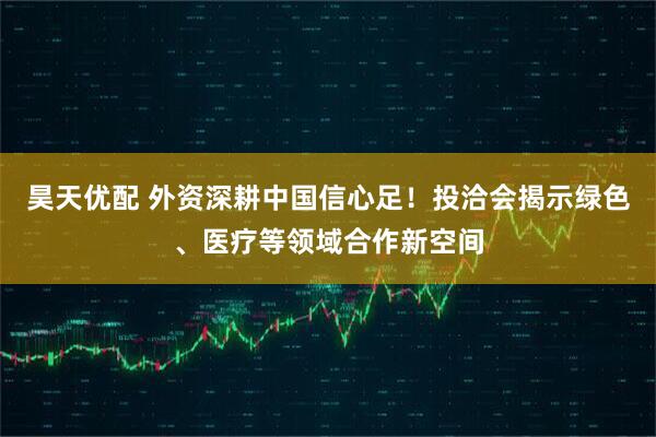 昊天优配 外资深耕中国信心足！投洽会揭示绿色、医疗等领域合作新空间