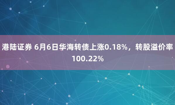 港陆证券 6月6日华海转债上涨0.18%，转股溢价率100.22%