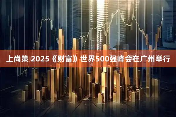 上尚策 2025《财富》世界500强峰会在广州举行
