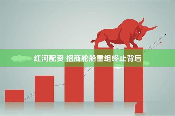 红河配资 招商轮船重组终止背后