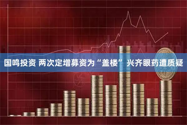 国鸣投资 两次定增募资为“盖楼” 兴齐眼药遭质疑