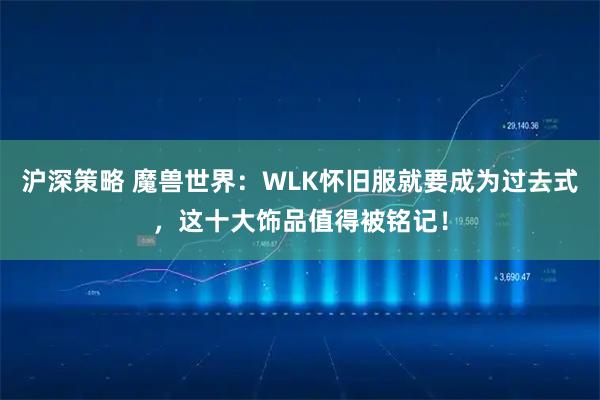 沪深策略 魔兽世界：WLK怀旧服就要成为过去式，这十大饰品值得被铭记！