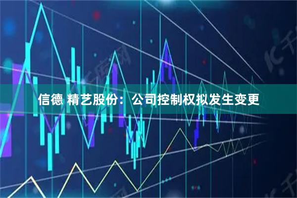 信德 精艺股份：公司控制权拟发生变更
