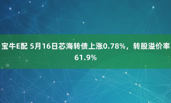 宝牛E配 5月16日芯海转债上涨0.78%，转股溢价率61.9%