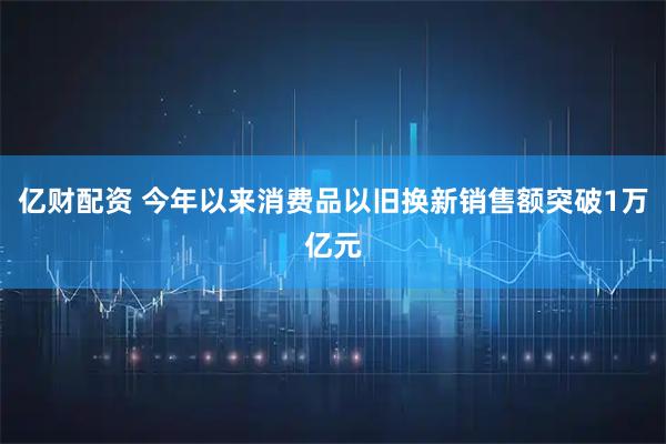 亿财配资 今年以来消费品以旧换新销售额突破1万亿元