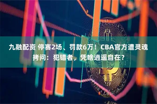 九融配资 停赛2场、罚款6万！CBA官方遭灵魂拷问：犯错者，凭啥逍遥自在？