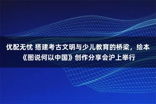 优配无忧 搭建考古文明与少儿教育的桥梁，绘本《图说何以中国》创作分享会沪上举行