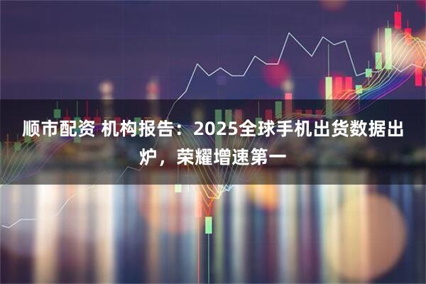 顺市配资 机构报告：2025全球手机出货数据出炉，荣耀增速第一