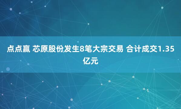 点点赢 芯原股份发生8笔大宗交易 合计成交1.35亿元