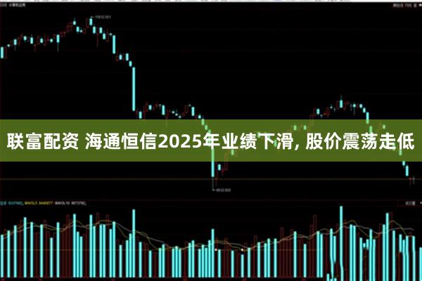 联富配资 海通恒信2025年业绩下滑, 股价震荡走低