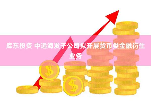 库东投资 中远海发子公司拟开展货币类金融衍生业务