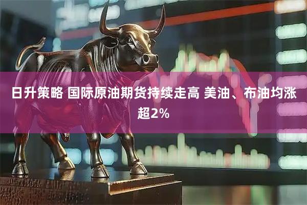 日升策略 国际原油期货持续走高 美油、布油均涨超2%