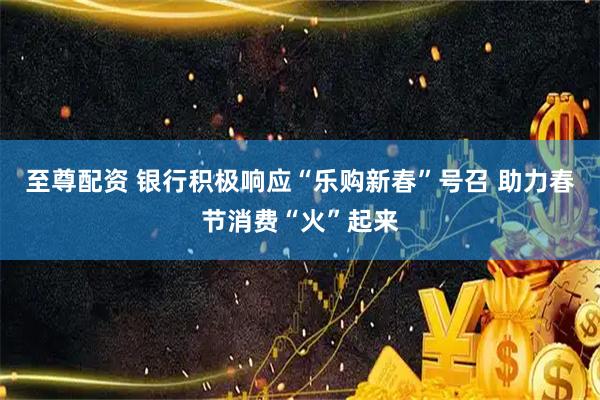 至尊配资 银行积极响应“乐购新春”号召 助力春节消费“火”起来