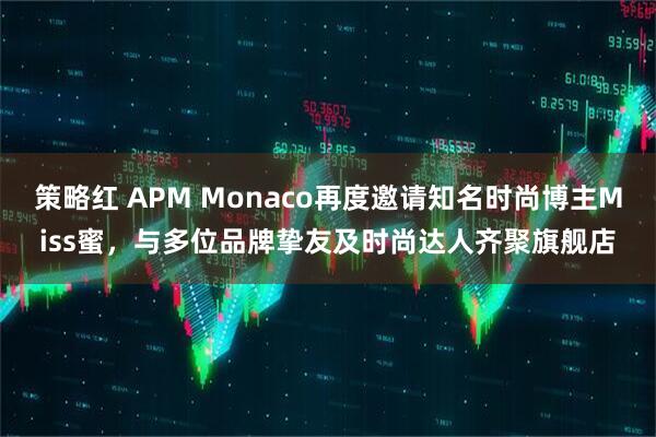 策略红 APM Monaco再度邀请知名时尚博主Miss蜜，与多位品牌挚友及时尚达人齐聚旗舰店