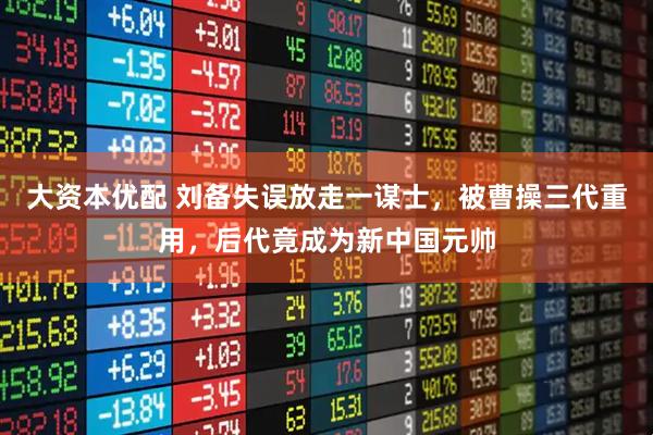 大资本优配 刘备失误放走一谋士，被曹操三代重用，后代竟成为新中国元帅