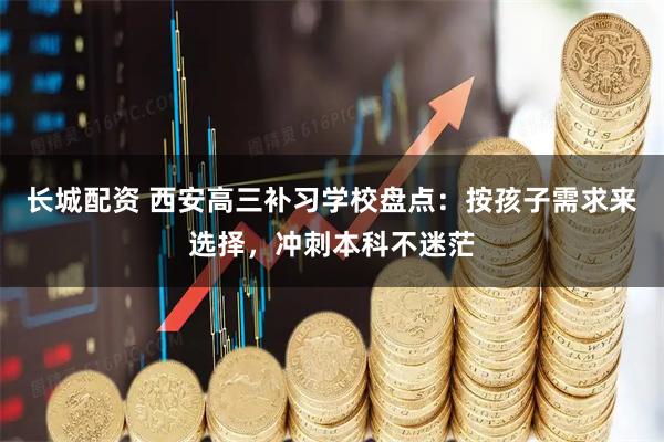 长城配资 西安高三补习学校盘点：按孩子需求来选择，冲刺本科不迷茫