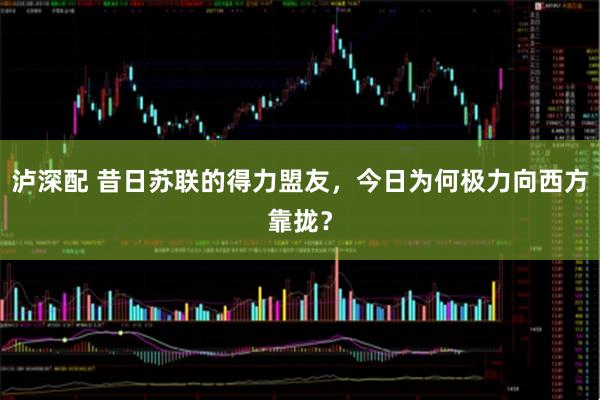 泸深配 昔日苏联的得力盟友，今日为何极力向西方靠拢？
