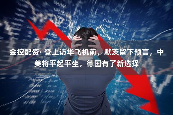 金控配资· 登上访华飞机前，默茨留下预言，中美将平起平坐，德国有了新选择