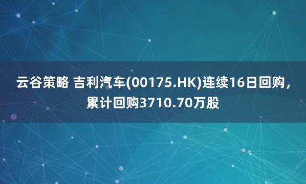 云谷策略 吉利汽车(00175.HK)连续16日回购，累计回购3710.70万股