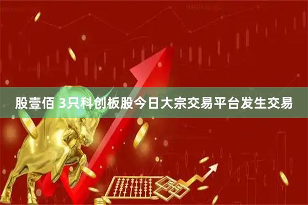 股壹佰 3只科创板股今日大宗交易平台发生交易