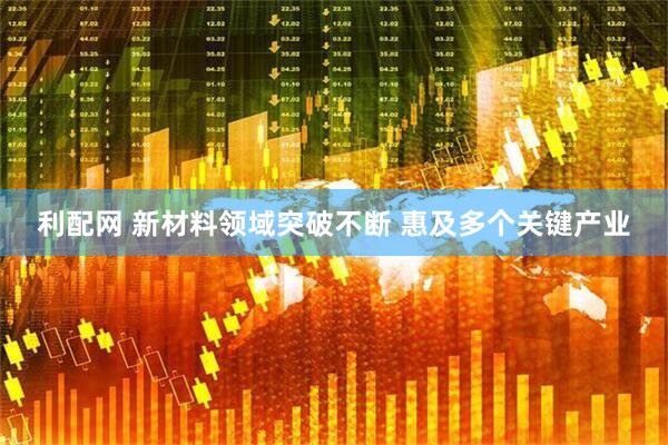 利配网 新材料领域突破不断 惠及多个关键产业