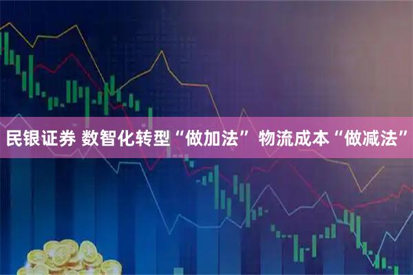 民银证券 数智化转型“做加法” 物流成本“做减法”