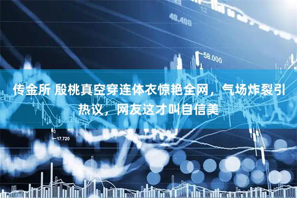 传金所 殷桃真空穿连体衣惊艳全网，气场炸裂引热议，网友这才叫自信美
