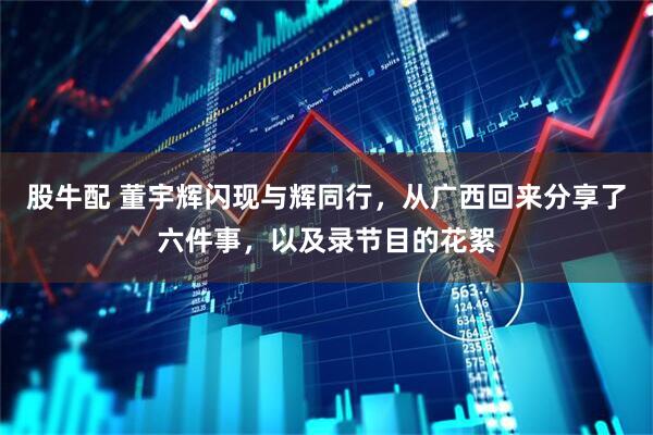 股牛配 董宇辉闪现与辉同行，从广西回来分享了六件事，以及录节目的花絮